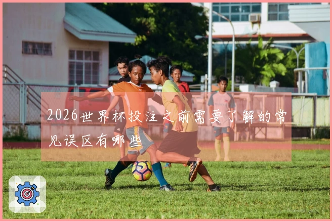 2026世界杯投注之前需要了解的常见误区有哪些